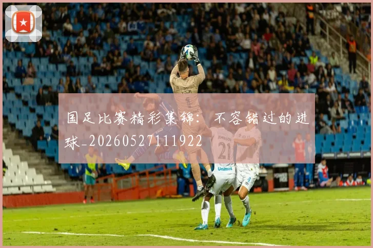 国足比赛精彩集锦:不容错过的进球_20260527111922