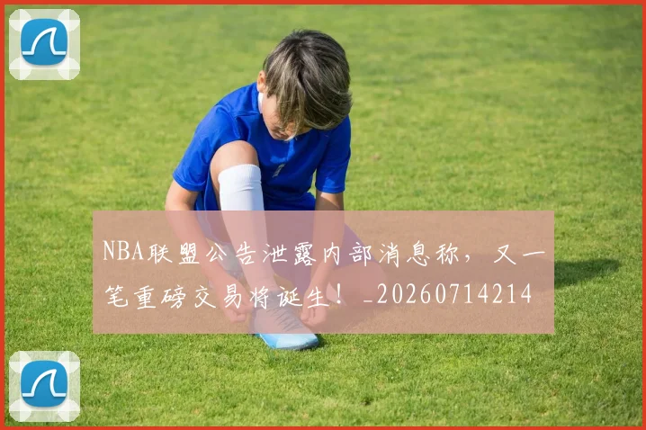 NBA联盟公告泄露内部消息称,又一笔重磅交易将诞生!_20260714214501