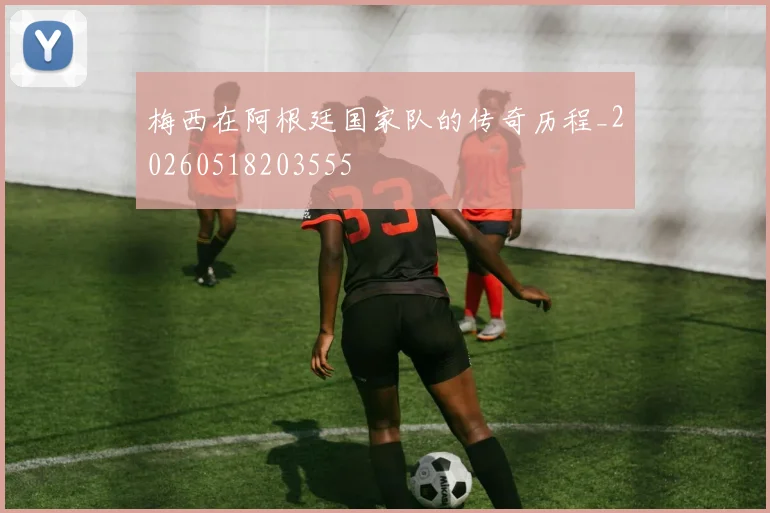 梅西在阿根廷国家队的传奇历程_20260518203555