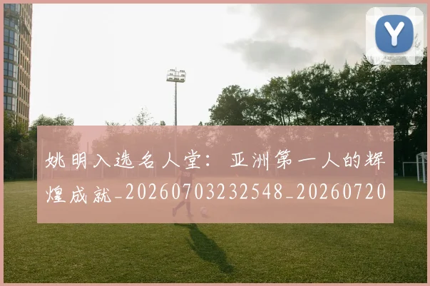 姚明入选名人堂:亚洲第一人的辉煌成就_20260703232548_20260720191434