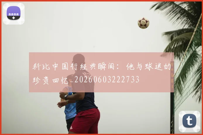 科比中国行经典瞬间：他与球迷的珍贵回忆_20260603222733