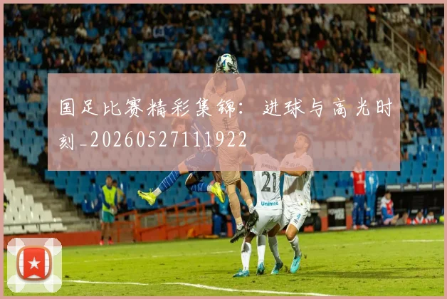 国足比赛精彩集锦:进球与高光时刻_20260527111922