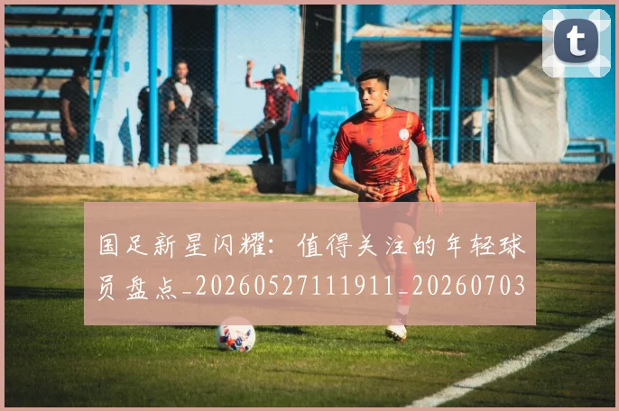 国足新星闪耀：值得关注的年轻球员盘点_20260527111911_20260703223955