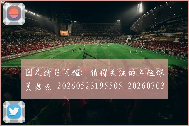 国足新星闪耀:值得关注的年轻球员盘点_20260523195505_20260703223953