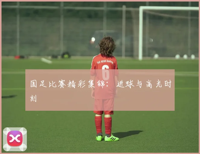 国足比赛精彩集锦:进球与高光时刻