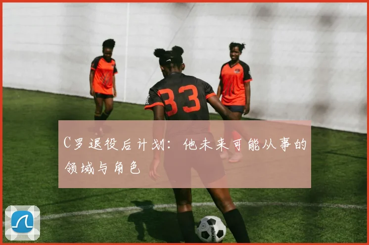 C罗退役后计划:他未来可能从事的领域与角色