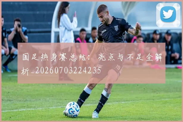 国足热身赛总结:亮点与不足全解析_20260703224235