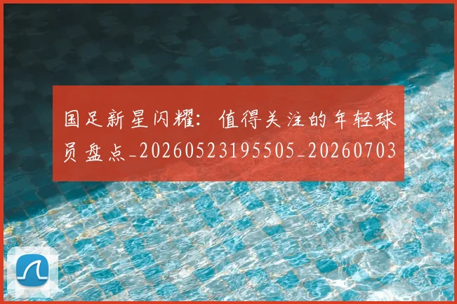 国足新星闪耀：值得关注的年轻球员盘点_20260523195505_20260703223953