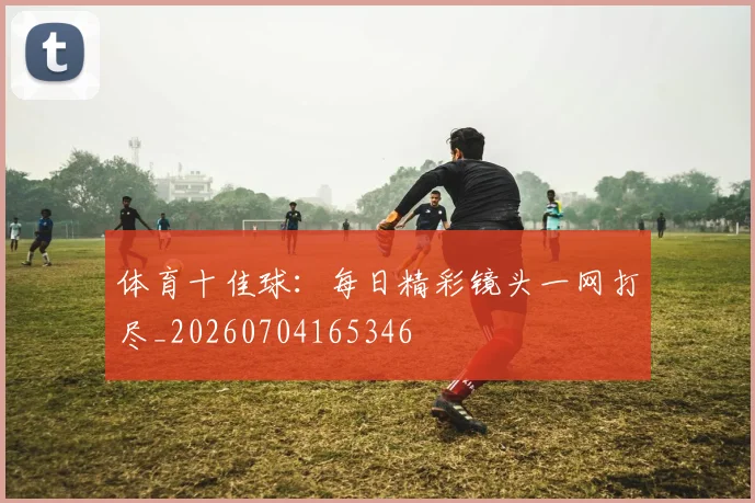 体育十佳球:每日精彩镜头一网打尽_20260704165346