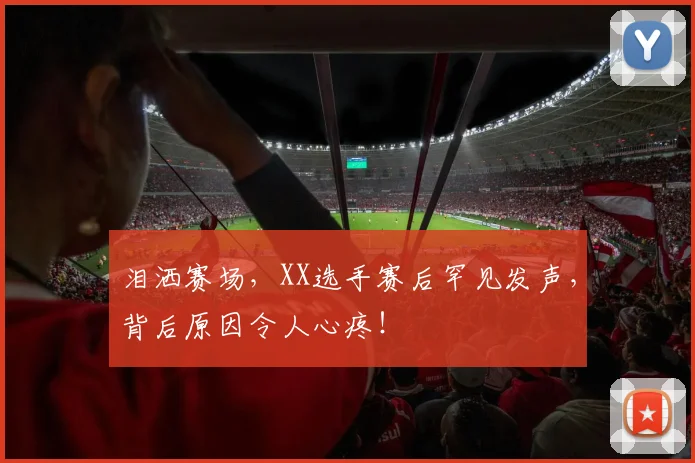 泪洒赛场,XX选手赛后罕见发声,背后原因令人心疼!