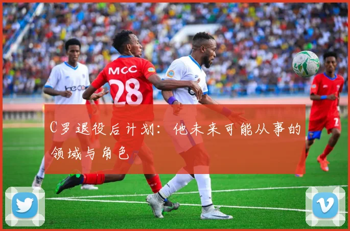 C罗退役后计划:他未来可能从事的领域与角色