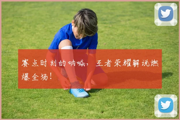 赛点时刻的呐喊,王者荣耀解说燃爆全场!