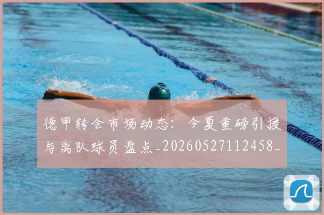 德甲转会市场动态：今夏重磅引援与离队球员盘点_20260527112458_20260704173722_20260722162648