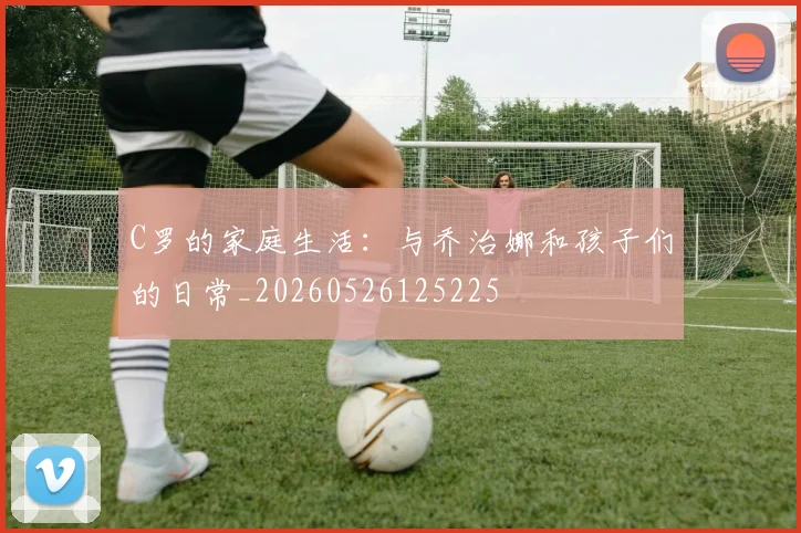 C罗的家庭生活:与乔治娜和孩子们的日常_20260526125225