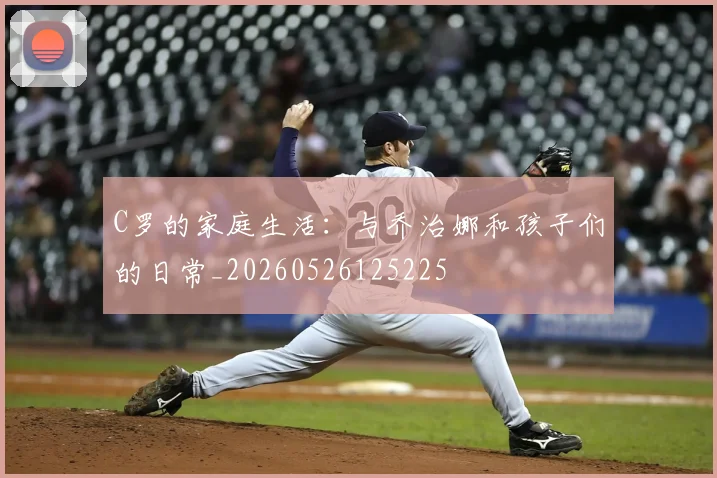 C罗的家庭生活：与乔治娜和孩子们的日常_20260526125225