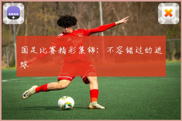 国足比赛精彩集锦:不容错过的进球
