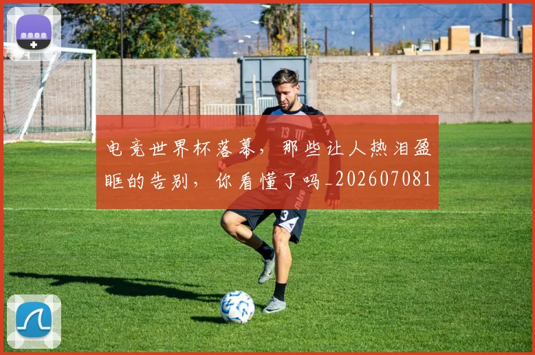 电竞世界杯落幕,那些让人热泪盈眶的告别,你看懂了吗_20260708192756