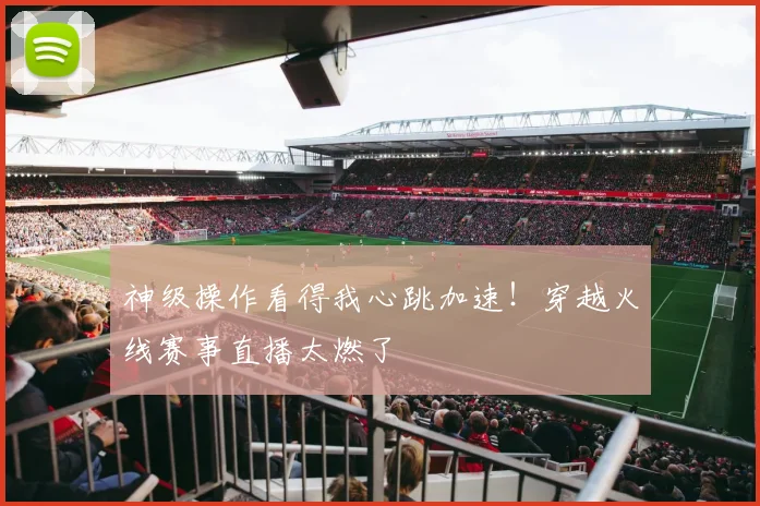 神级操作看得我心跳加速！穿越火线赛事直播太燃了