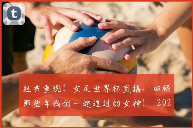 经典重现!女足世界杯直播,回顾那些年我们一起追过的女神!_20260803142600