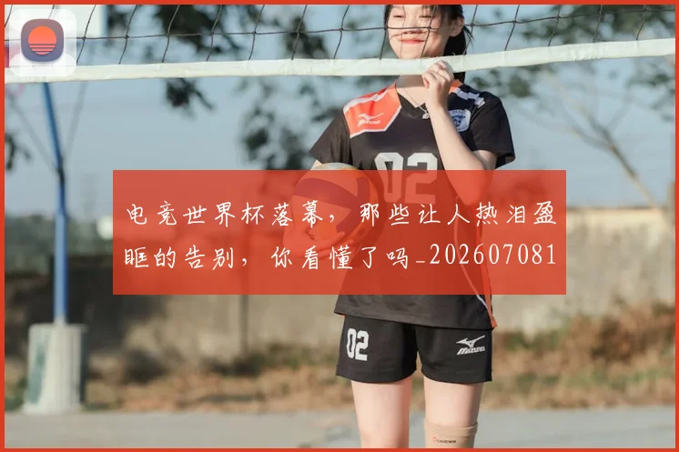 电竞世界杯落幕，那些让人热泪盈眶的告别，你看懂了吗_20260708192756