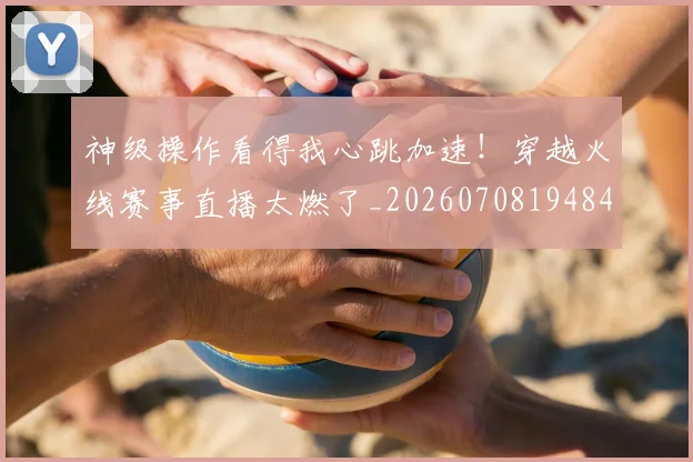 神级操作看得我心跳加速!穿越火线赛事直播太燃了_20260708194848_20260802164526