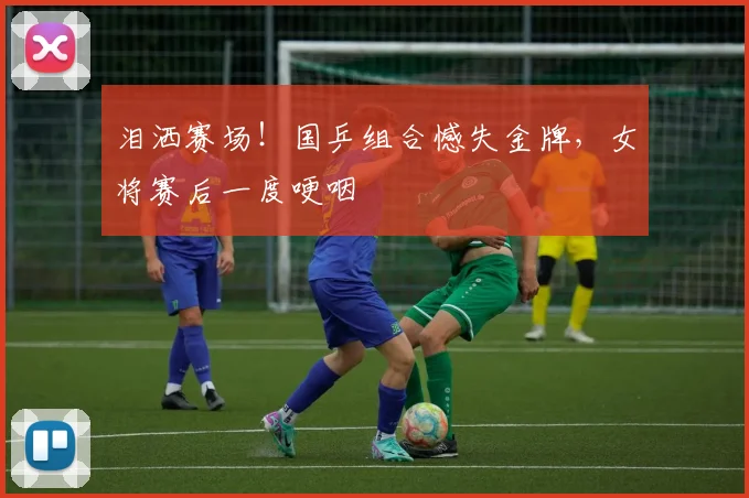 泪洒赛场!国乒组合憾失金牌,女将赛后一度哽咽