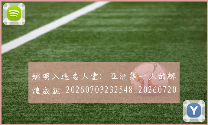 姚明入选名人堂：亚洲第一人的辉煌成就_20260703232548_20260720191434