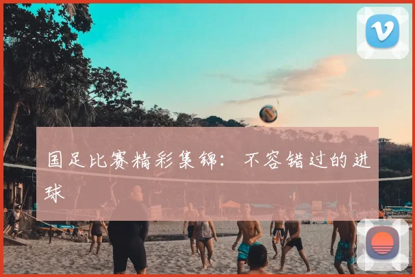国足比赛精彩集锦:不容错过的进球