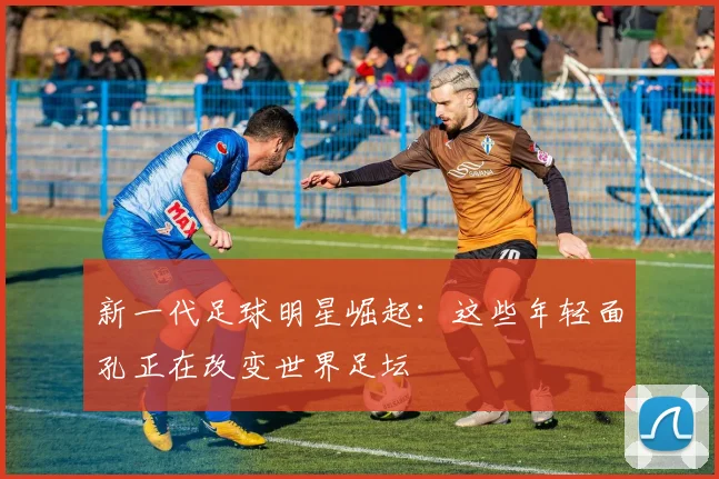 新一代足球明星崛起：这些年轻面孔正在改变世界足坛