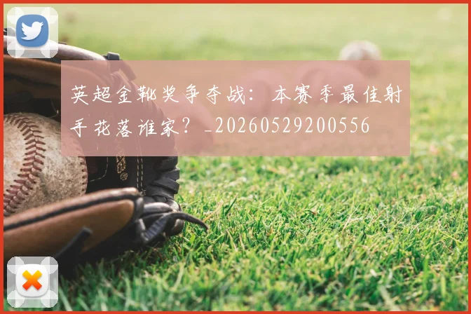 英超金靴奖争夺战:本赛季最佳射手花落谁家?_20260529200556