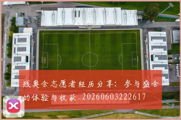 残奥会志愿者经历分享：参与盛会的体验与收获_20260603222617