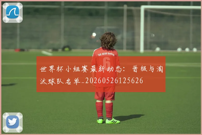 世界杯小组赛最新动态：晋级与淘汰球队名单_20260526125626
