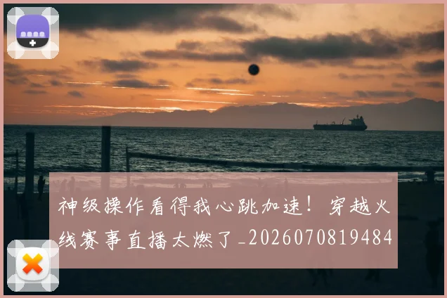 神级操作看得我心跳加速！穿越火线赛事直播太燃了_20260708194848_20260802164526