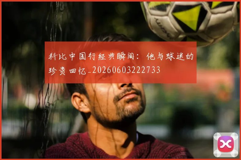 科比中国行经典瞬间:他与球迷的珍贵回忆_20260603222733