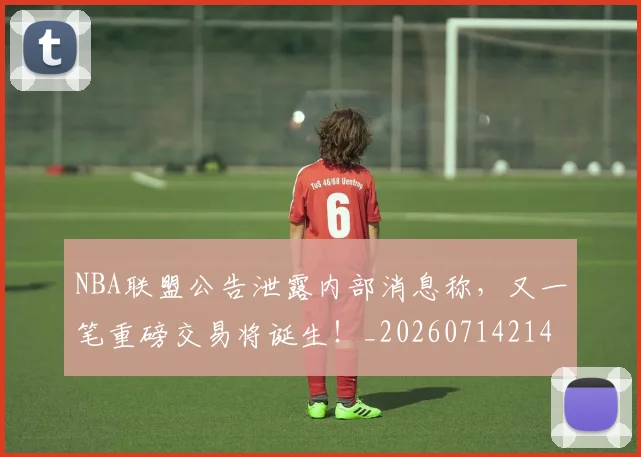 NBA联盟公告泄露内部消息称，又一笔重磅交易将诞生！_20260714214501