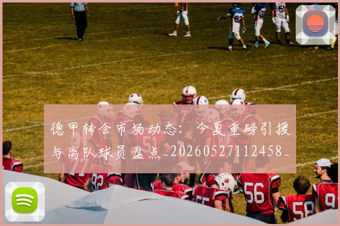 德甲转会市场动态：今夏重磅引援与离队球员盘点_20260527112458_20260722162647