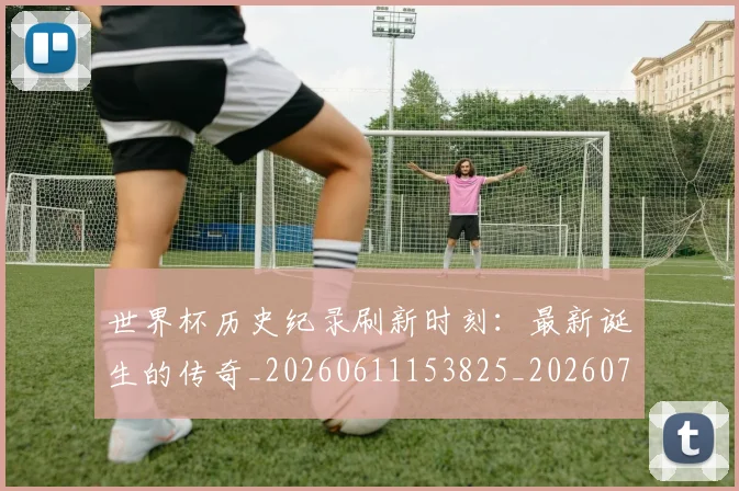 世界杯历史纪录刷新时刻：最新诞生的传奇_20260611153825_20260715190428