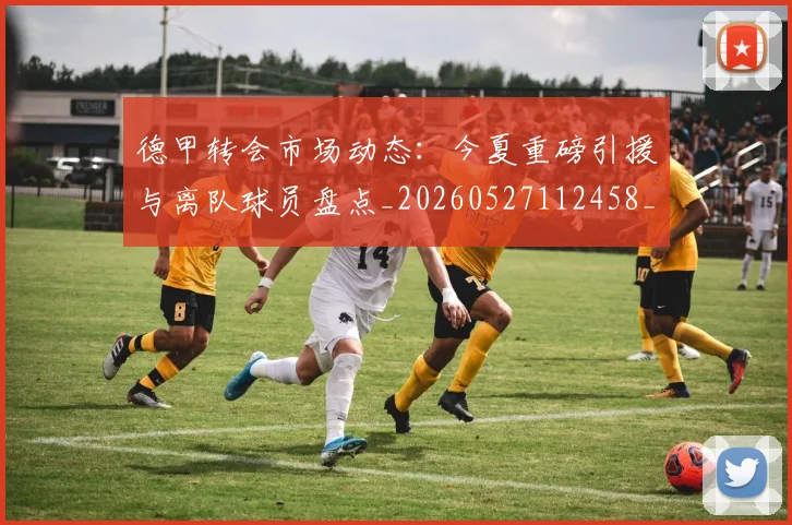 德甲转会市场动态：今夏重磅引援与离队球员盘点_20260527112458_20260722162647