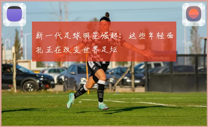 新一代足球明星崛起:这些年轻面孔正在改变世界足坛